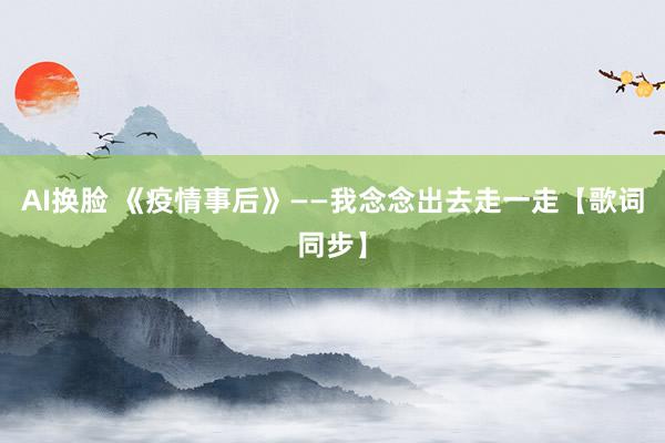 AI换脸 《疫情事后》——我念念出去走一走【歌词同步】