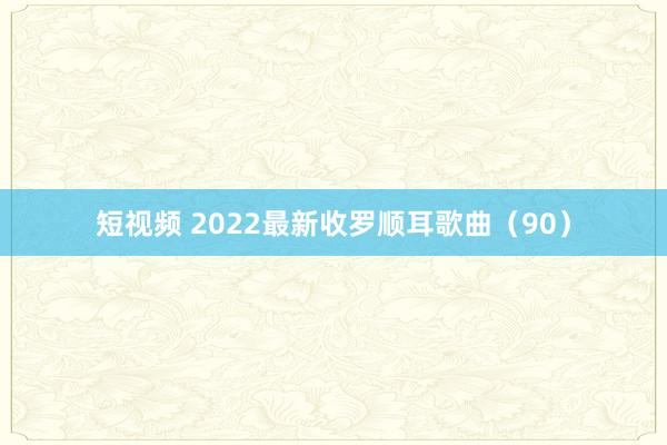 短视频 2022最新收罗顺耳歌曲（90）