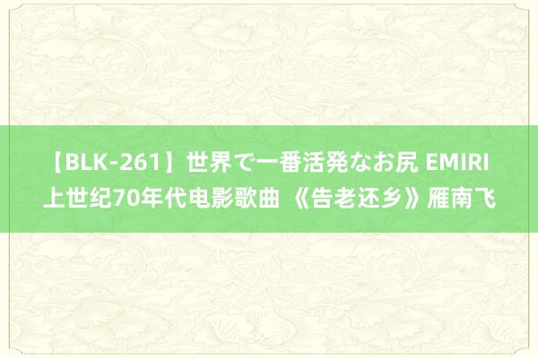 【BLK-261】世界で一番活発なお尻 EMIRI 上世纪70年代电影歌曲 《告老还乡》雁南飞