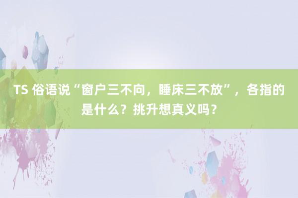 TS 俗语说“窗户三不向，睡床三不放”，各指的是什么？挑升想真义吗？