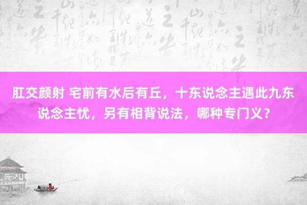 肛交颜射 宅前有水后有丘，十东说念主遇此九东说念主忧，另有相背说法，哪种专门义？