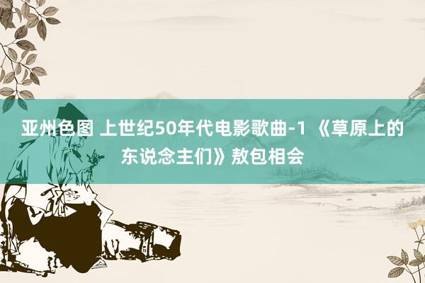 亚州色图 上世纪50年代电影歌曲-1 《草原上的东说念主们》敖包相会