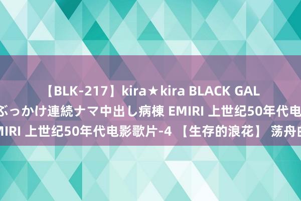 【BLK-217】kira★kira BLACK GAL黒ギャルご奉仕ナース 大量ぶっかけ連続ナマ中出し病棟 EMIRI 上世纪50年代电影歌片-4 【生存的浪花】 荡舟曲