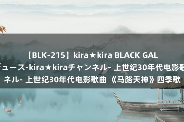 【BLK-215】kira★kira BLACK GAL 黒ギャル・EMIRIプロデュース-kira★kiraチャンネル- 上世纪30年代电影歌曲 《马路天神》四季歌