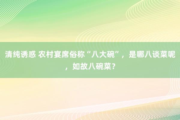 清纯诱惑 农村宴席俗称“八大碗”，是哪八谈菜呢，如故八碗菜？