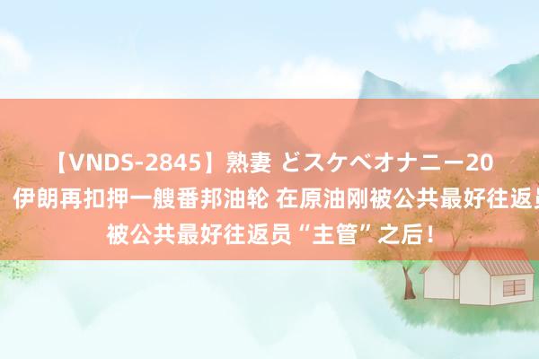 【VNDS-2845】熟妻 どスケベオナニー20連発！！ 突发！伊朗再扣押一艘番邦油轮 在原油刚被公共最好往返员“主管”之后！