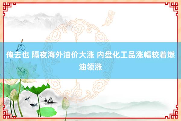 俺去也 隔夜海外油价大涨 内盘化工品涨幅较着燃油领涨