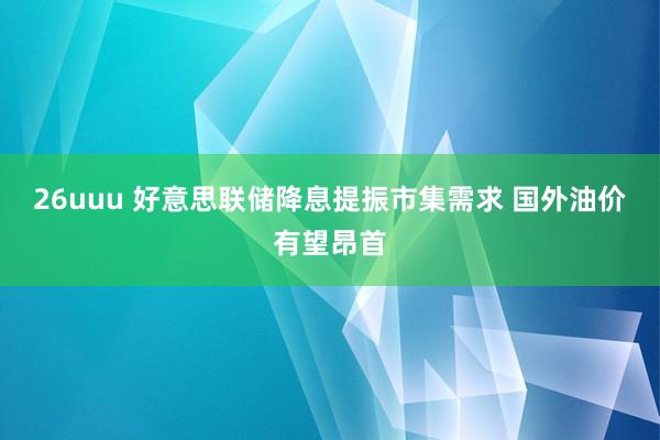 26uuu 好意思联储降息提振市集需求 国外油价有望昂首