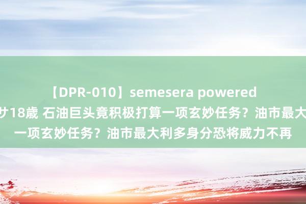 【DPR-010】semesera powered 10 ギャル女痴校生 リサ18歳 石油巨头竟积极打算一项玄妙任务？油市最大利多身分恐将威力不再