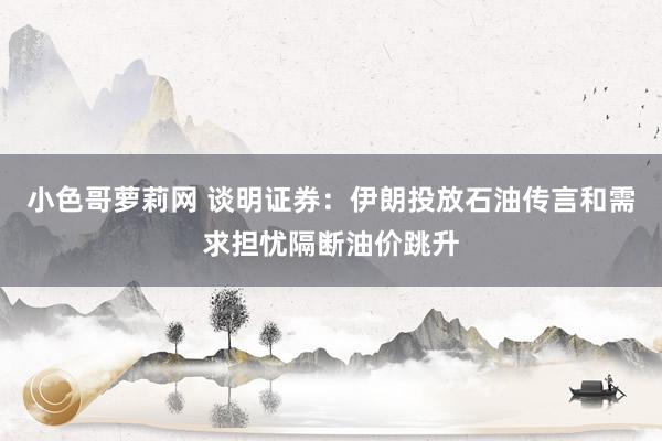 小色哥萝莉网 谈明证券：伊朗投放石油传言和需求担忧隔断油价跳升