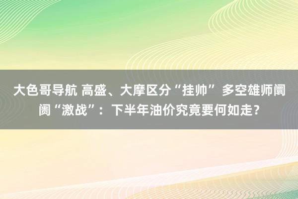 大色哥导航 高盛、大摩区分“挂帅” 多空雄师阛阓“激战”：下半年油价究竟要何如走？