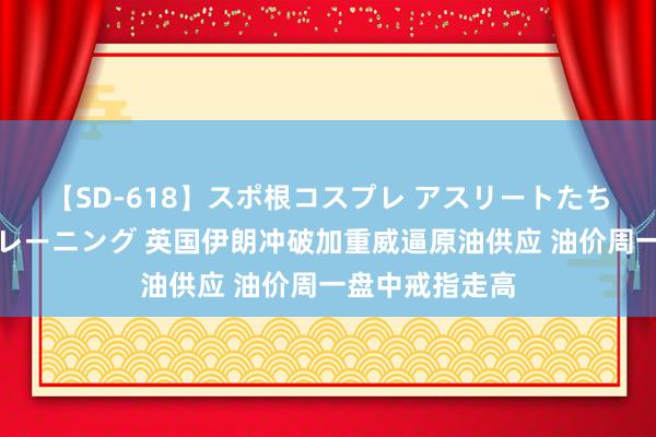 【SD-618】スポ根コスプレ アスリートたちの濡れ濡れトレーニング 英国伊朗冲破加重威逼原油供应 油价周一盘中戒指走高