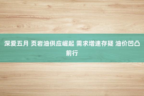 深爱五月 页岩油供应崛起 需求增速存疑 油价凹凸前行