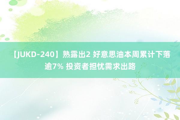 【JUKD-240】熟露出2 好意思油本周累计下落逾7% 投资者担忧需求出路