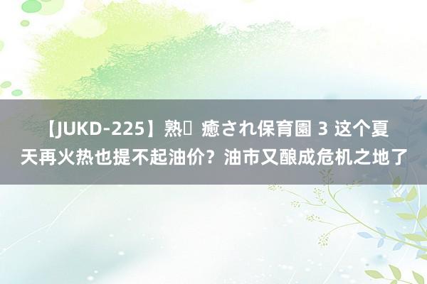 【JUKD-225】熟・癒され保育園 3 这个夏天再火热也提不起油价？油市又酿成危机之地了