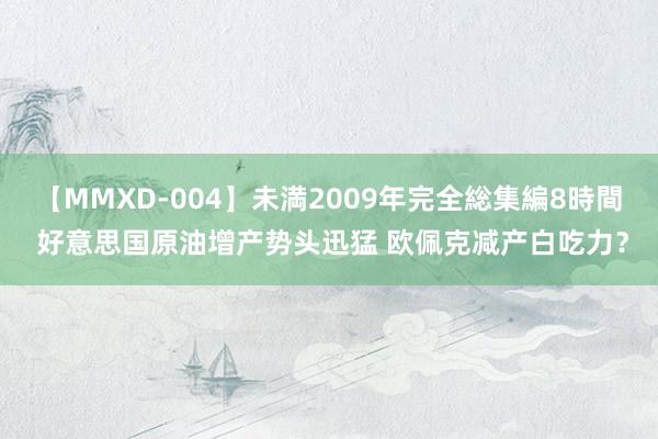 【MMXD-004】未満2009年完全総集編8時間 好意思国原油增产势头迅猛 欧佩克减产白吃力？