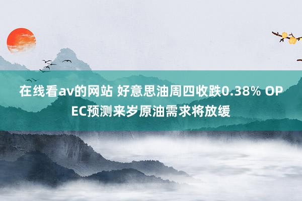 在线看av的网站 好意思油周四收跌0.38% OPEC预测来岁原油需求将放缓