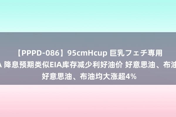 【PPPD-086】95cmHcup 巨乳フェチ専用ソープ SARA 降息预期类似EIA库存减少利好油价 好意思油、布油均大涨超4%