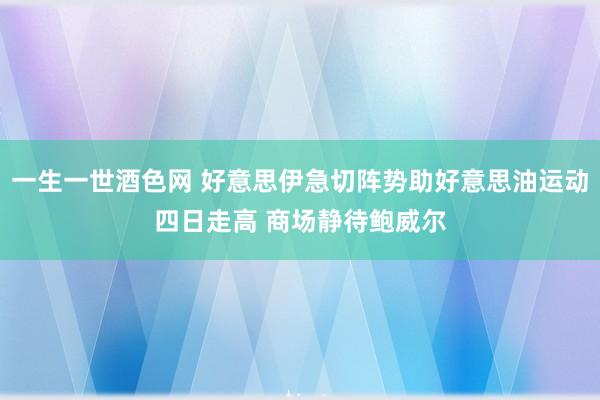 一生一世酒色网 好意思伊急切阵势助好意思油运动四日走高 商场静待鲍威尔