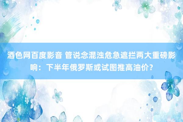 酒色网百度影音 管说念混浊危急遮拦两大重磅影响：下半年俄罗斯或试图推高油价？