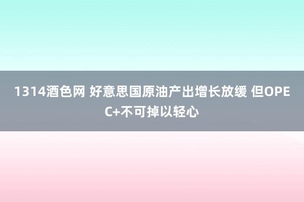 1314酒色网 好意思国原油产出增长放缓 但OPEC+不可掉以轻心