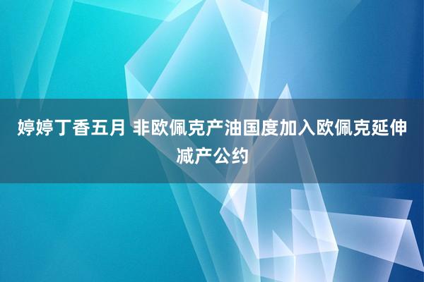 婷婷丁香五月 非欧佩克产油国度加入欧佩克延伸减产公约