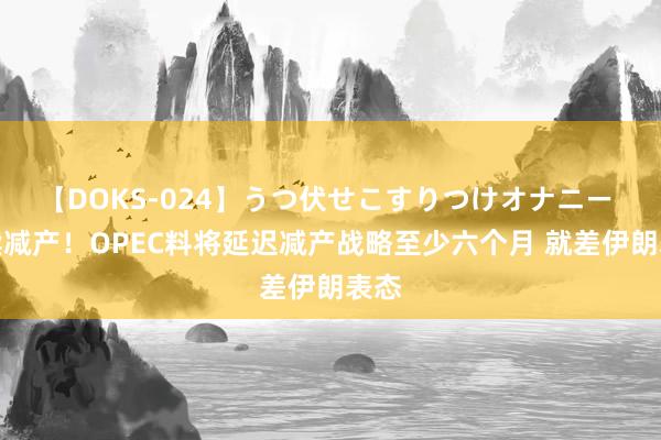 【DOKS-024】うつ伏せこすりつけオナニー 延续减产！OPEC料将延迟减产战略至少六个月 就差伊朗表态