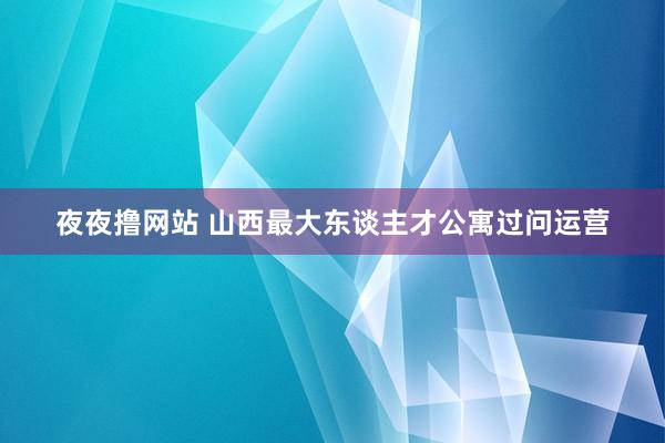 夜夜撸网站 山西最大东谈主才公寓过问运营