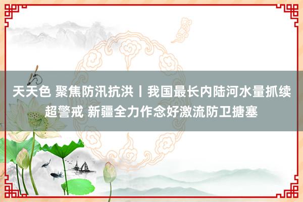 天天色 聚焦防汛抗洪丨我国最长内陆河水量抓续超警戒 新疆全力作念好激流防卫搪塞