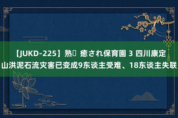 【JUKD-225】熟・癒され保育園 3 四川康定山洪泥石流灾害已变成9东谈主受难、18东谈主失联