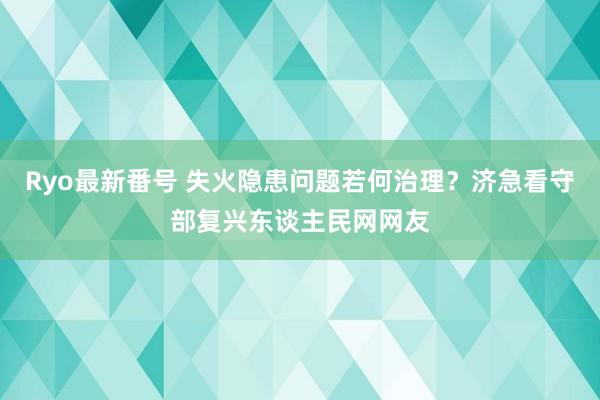 Ryo最新番号 失火隐患问题若何治理？济急看守部复兴东谈主民网网友