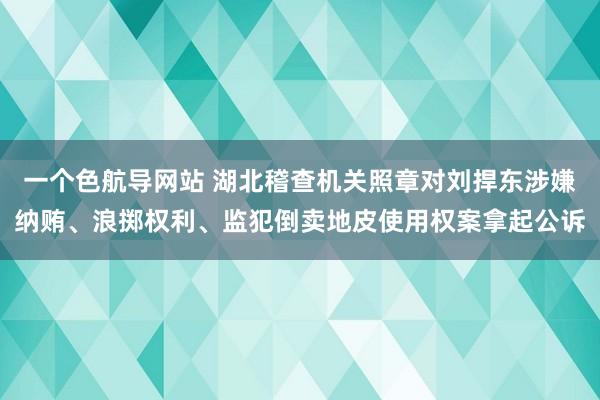 一个色航导网站 湖北稽查机关照章对刘捍东涉嫌纳贿、浪掷权利、监犯倒卖地皮使用权案拿起公诉