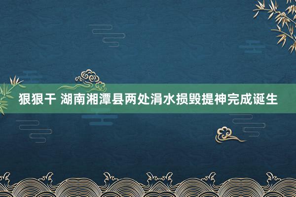 狠狠干 湖南湘潭县两处涓水损毁提神完成诞生