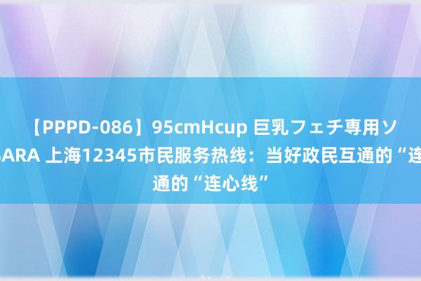 【PPPD-086】95cmHcup 巨乳フェチ専用ソープ SARA 上海12345市民服务热线：当好政民互通的“连心线”