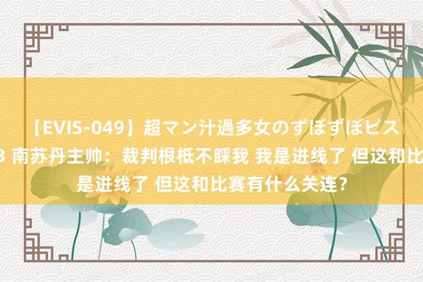 【EVIS-049】超マン汁過多女のずぼずぼピストンオナニー 3 南苏丹主帅：裁判根柢不睬我 我是进线了 但这和比赛有什么关连？