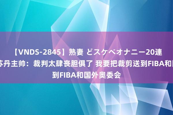 【VNDS-2845】熟妻 どスケベオナニー20連発！！ 南苏丹主帅：裁判太肆丧胆俱了 我要把裁剪送到FIBA和国外奥委会