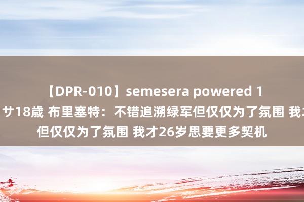 【DPR-010】semesera powered 10 ギャル女痴校生 リサ18歳 布里塞特：不错追溯绿军但仅仅为了氛围 我才26岁思要更多契机