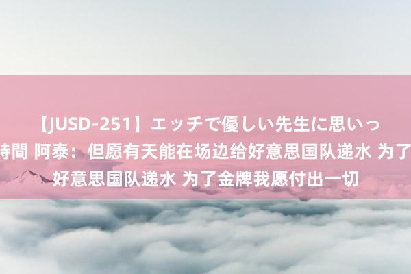 【JUSD-251】エッチで優しい先生に思いっきり甘えまくり4時間 阿泰：但愿有天能在场边给好意思国队递水 为了金牌我愿付出一切