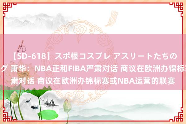 【SD-618】スポ根コスプレ アスリートたちの濡れ濡れトレーニング 萧华：NBA正和FIBA严肃对话 商议在欧洲办锦标赛或NBA运营的联赛