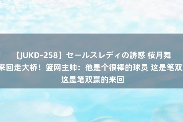 【JUKD-258】セールスレディの誘惑 桜月舞 他 球队来回走大桥！篮网主帅：他是个很棒的球员 这是笔双赢的来回