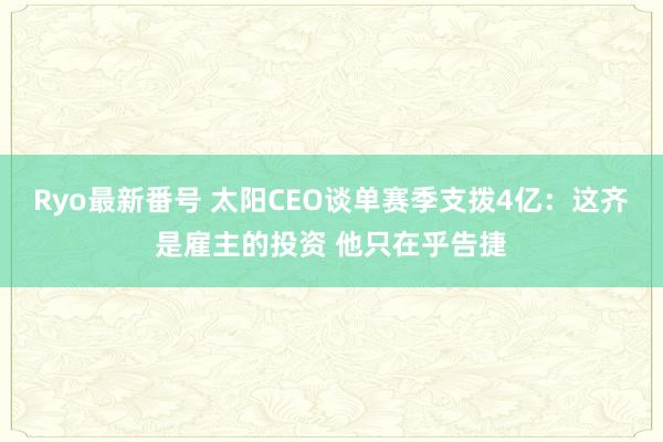 Ryo最新番号 太阳CEO谈单赛季支拨4亿：这齐是雇主的投资 他只在乎告捷