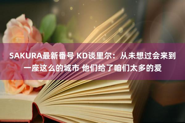 SAKURA最新番号 KD谈里尔：从未想过会来到一座这么的城市 他们给了咱们太多的爱