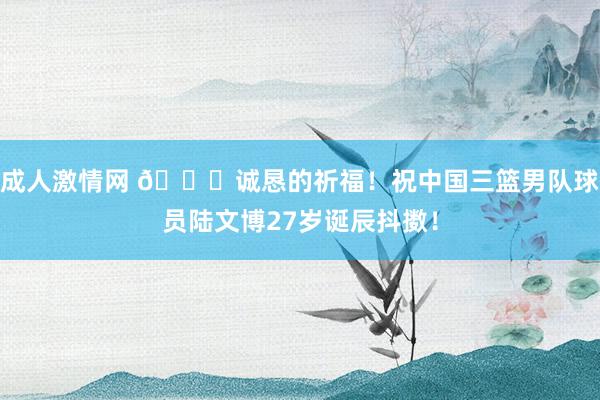 成人激情网 ?诚恳的祈福！祝中国三篮男队球员陆文博27岁诞辰抖擞！