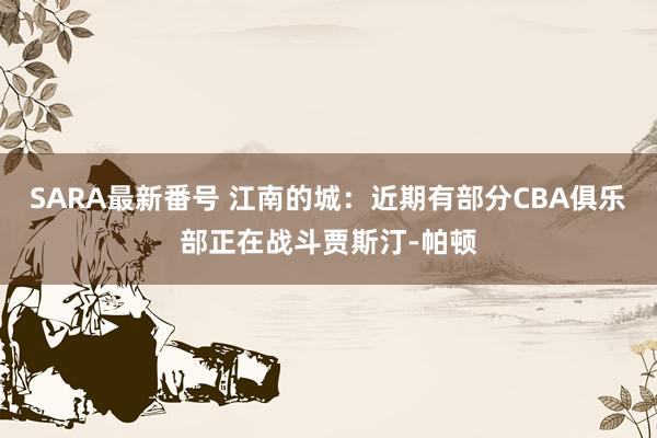 SARA最新番号 江南的城：近期有部分CBA俱乐部正在战斗贾斯汀-帕顿