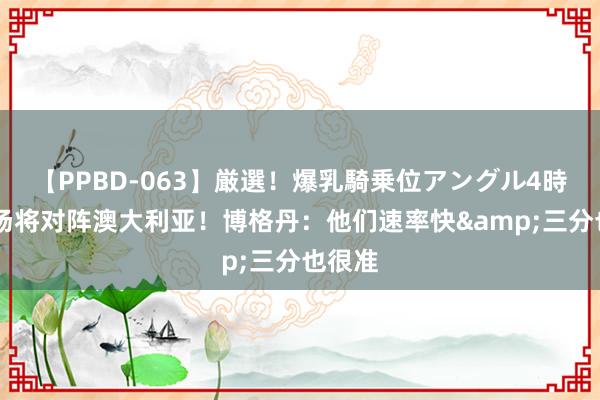 【PPBD-063】厳選！爆乳騎乗位アングル4時間 下场将对阵澳大利亚！博格丹：他们速率快&三分也很准