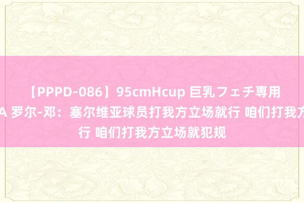 【PPPD-086】95cmHcup 巨乳フェチ専用ソープ SARA 罗尔-邓：塞尔维亚球员打我方立场就行 咱们打我方立场就犯规