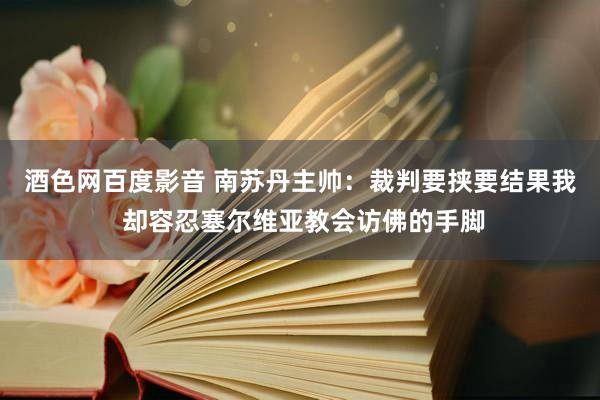 酒色网百度影音 南苏丹主帅：裁判要挟要结果我 却容忍塞尔维亚教会访佛的手脚