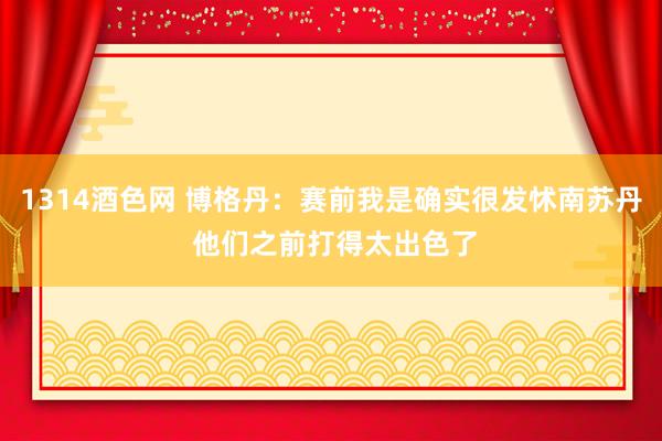 1314酒色网 博格丹：赛前我是确实很发怵南苏丹 他们之前打得太出色了