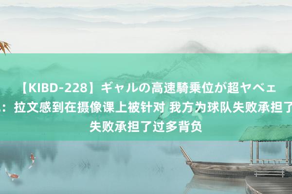 【KIBD-228】ギャルの高速騎乗位が超ヤベェ 好意思记：拉文感到在摄像课上被针对 我方为球队失败承担了过多背负