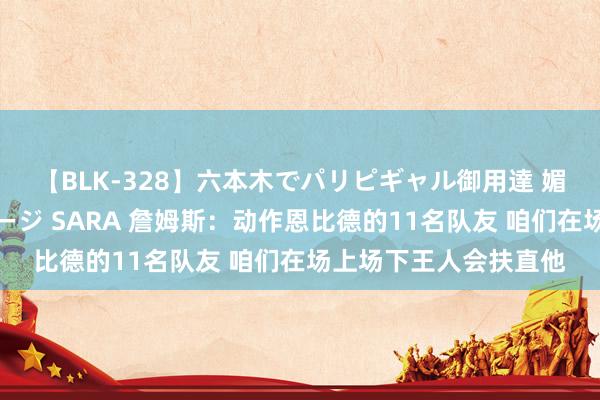 【BLK-328】六本木でパリピギャル御用達 媚薬悶絶オイルマッサージ SARA 詹姆斯：动作恩比德的11名队友 咱们在场上场下王人会扶直他